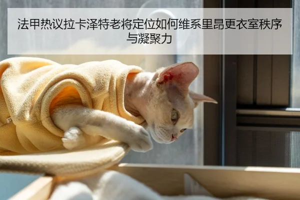 法甲热议拉卡泽特老将定位如何维系里昂更衣室秩序与凝聚力