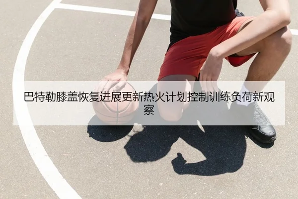 巴特勒膝盖恢复进展更新热火计划控制训练负荷新观察