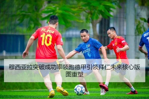 穆西亚拉突破成功率领跑德甲引领拜仁未来核心版图重塑
